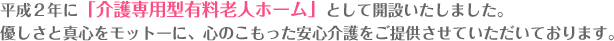 平成２年に「介護専用型有料老人ホーム」として開設いたしました。
優しさと真心をモットーに、心のこもった安心介護をご提供させていただいております。